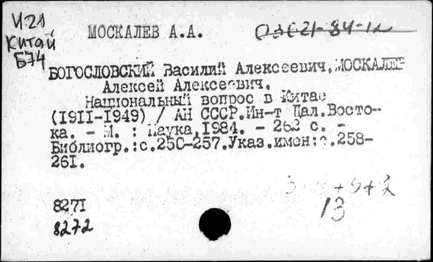 ﻿З'ЗЗ' МОСКАЛЕВ А.А.
*ЖМ
’БОГОСЛОВСКИ Василий Алекссевич.ЛОСКАЛК-Алексеи Алексеевич.
Национальный вотгоос в 1Штае (I9IMS49) / Ail CCCP.IIh-t Кал.Востока. - Ы. J иаука.1984. - 2Ь- с. Библиогр.:с.2оС-^57.Указ.имсн:■.2и8~ 261.
8271